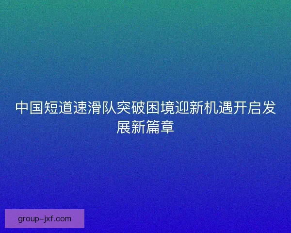 中国短道速滑队突破困境迎新机遇开启发展新篇章