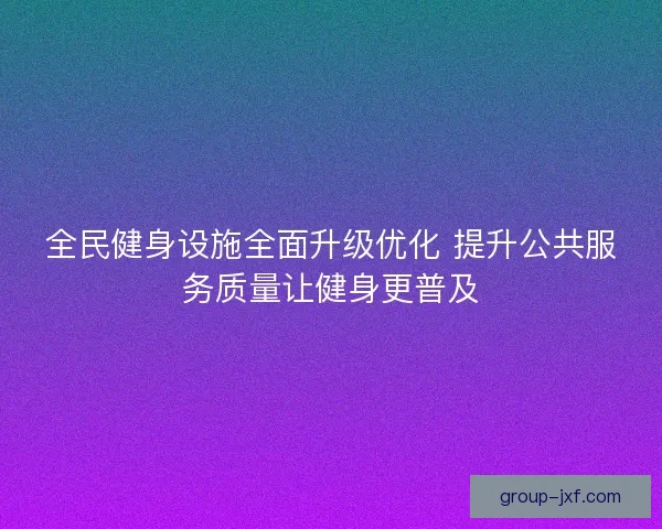 全民健身设施全面升级优化 提升公共服务质量让健身更普及