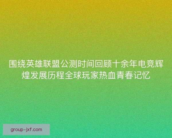 围绕英雄联盟公测时间回顾十余年电竞辉煌发展历程全球玩家热血青春记忆