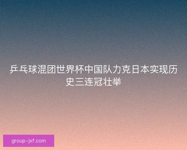 乒乓球混团世界杯中国队力克日本实现历史三连冠壮举